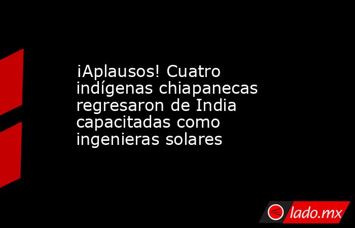 ¡Aplausos! Cuatro indígenas chiapanecas regresaron de India capacitadas como ingenieras solares. Noticias en tiempo real