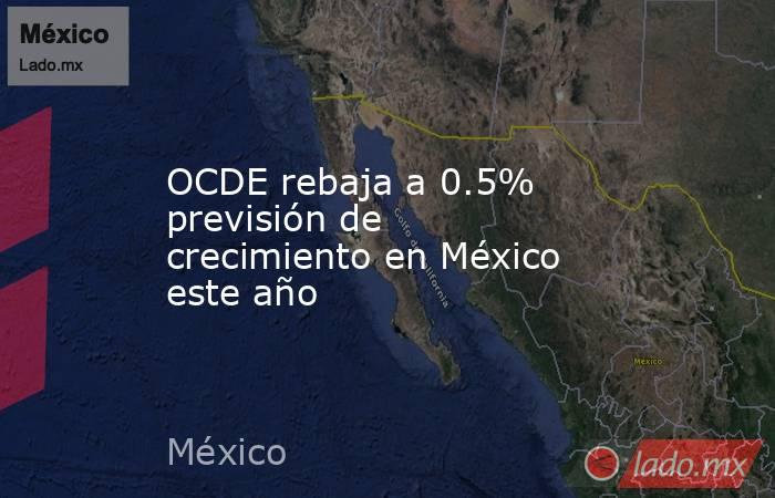 OCDE rebaja a 0.5% previsión de crecimiento en México este año. Noticias en tiempo real