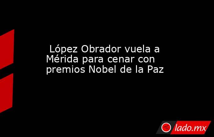  López Obrador vuela a Mérida para cenar con premios Nobel de la Paz. Noticias en tiempo real