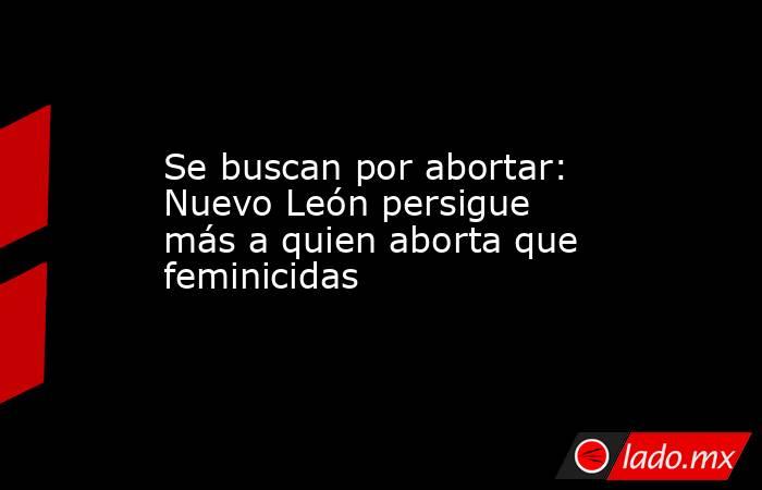 Se buscan por abortar: Nuevo León persigue más a quien aborta que feminicidas. Noticias en tiempo real