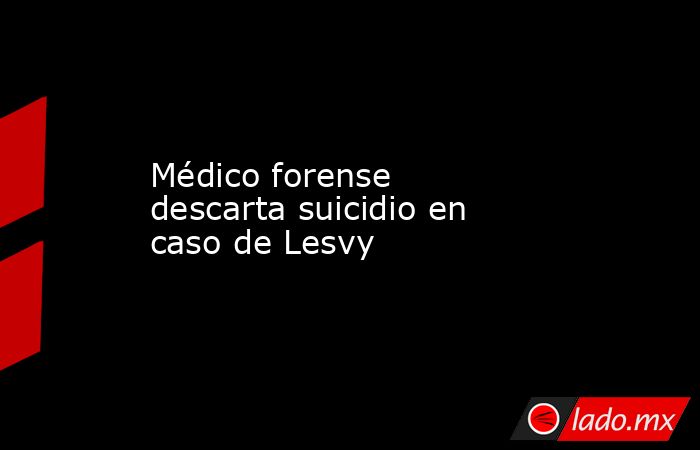 Médico forense descarta suicidio en caso de Lesvy. Noticias en tiempo real