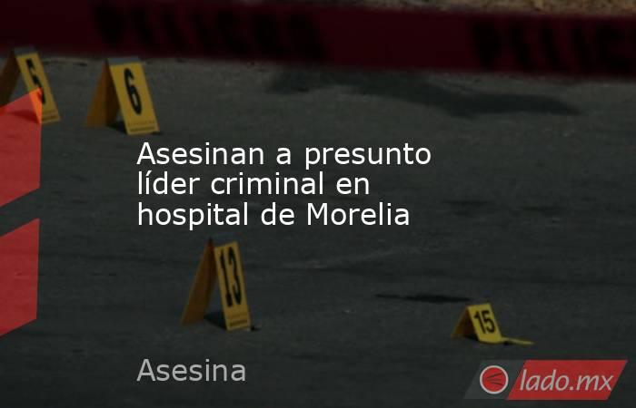 Asesinan a presunto líder criminal en hospital de Morelia. Noticias en tiempo real