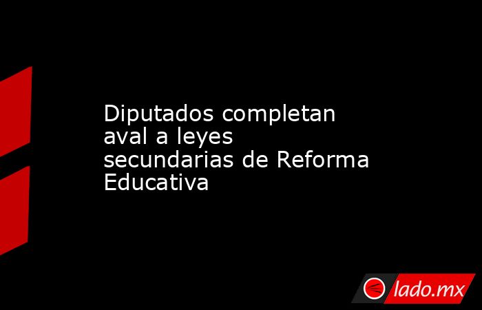 Diputados completan aval a leyes secundarias de Reforma Educativa. Noticias en tiempo real