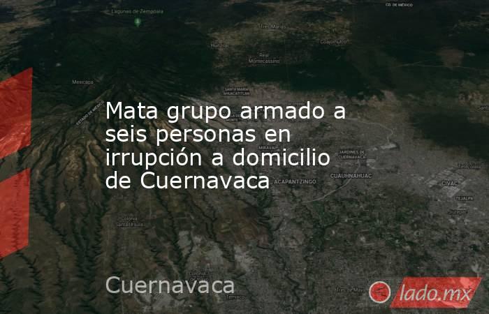 Mata grupo armado a seis personas en irrupción a domicilio de Cuernavaca. Noticias en tiempo real