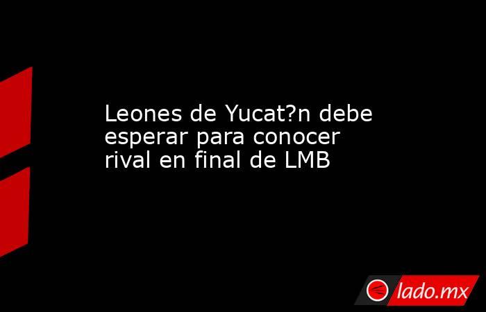 Leones de Yucat?n debe esperar para conocer rival en final de LMB . Noticias en tiempo real