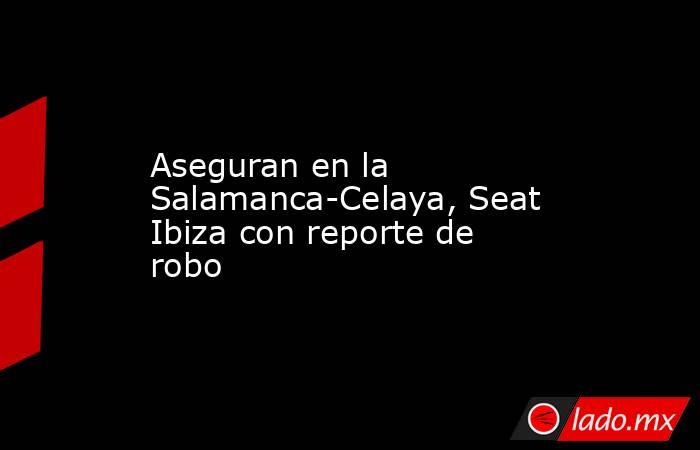 Aseguran en la Salamanca-Celaya, Seat Ibiza con reporte de robo. Noticias en tiempo real