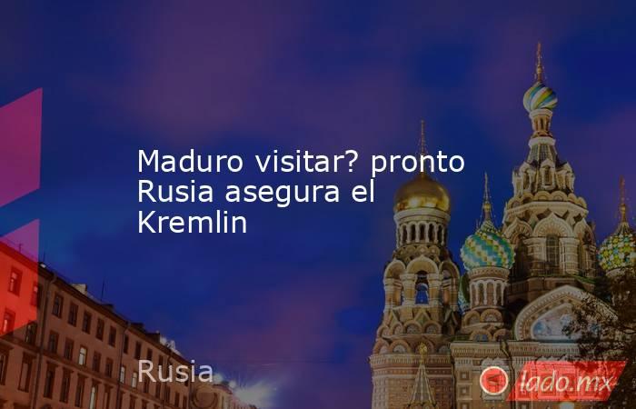 Maduro visitar? pronto Rusia asegura el Kremlin. Noticias en tiempo real