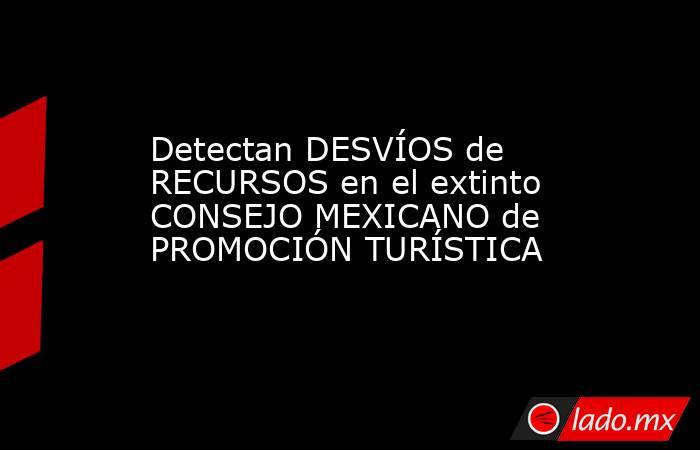 Detectan DESVÍOS de RECURSOS en el extinto CONSEJO MEXICANO de PROMOCIÓN TURÍSTICA. Noticias en tiempo real