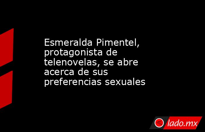 Esmeralda Pimentel, protagonista de telenovelas, se abre acerca de sus preferencias sexuales. Noticias en tiempo real