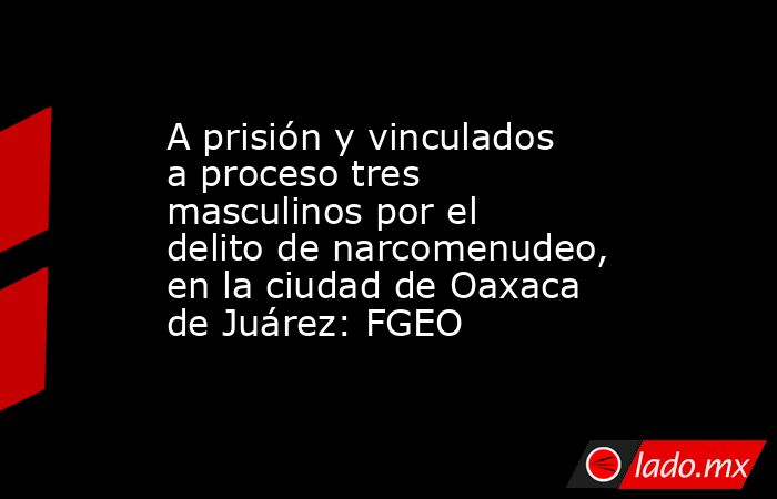 A prisión y vinculados a proceso tres masculinos por el delito de narcomenudeo, en la ciudad de Oaxaca de Juárez: FGEO. Noticias en tiempo real