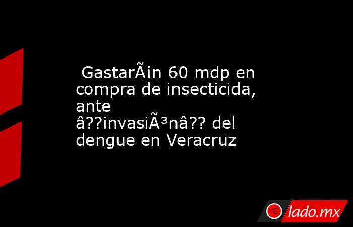  GastarÃ¡n 60 mdp en compra de insecticida, ante â??invasiÃ³nâ?? del dengue en Veracruz. Noticias en tiempo real