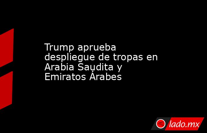 Trump aprueba despliegue de tropas en Arabia Saudita y Emiratos Árabes. Noticias en tiempo real