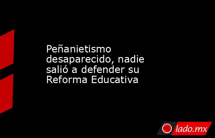 Peñanietismo desaparecido, nadie salió a defender su Reforma Educativa. Noticias en tiempo real