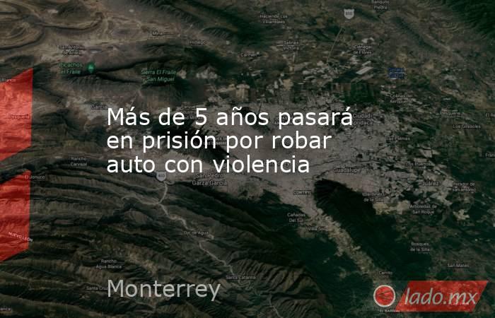 Más de 5 años pasará en prisión por robar auto con violencia. Noticias en tiempo real