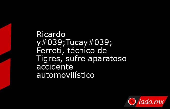 Ricardo y#039;Tucay#039; Ferreti, técnico de Tigres, sufre aparatoso accidente automovilístico. Noticias en tiempo real