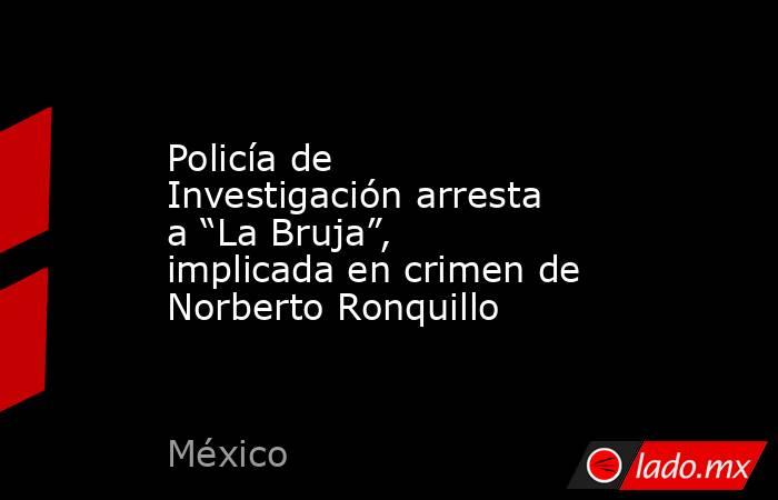 Policía de Investigación arresta a “La Bruja”, implicada en crimen de Norberto Ronquillo. Noticias en tiempo real