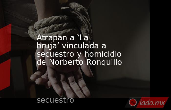 Atrapan a ‘La bruja’ vinculada a secuestro y homicidio de Norberto Ronquillo. Noticias en tiempo real