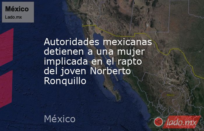 Autoridades mexicanas detienen a una mujer implicada en el rapto del joven Norberto Ronquillo. Noticias en tiempo real