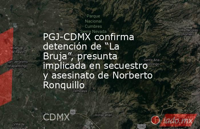 PGJ-CDMX confirma detención de “La Bruja”, presunta implicada en secuestro y asesinato de Norberto Ronquillo. Noticias en tiempo real