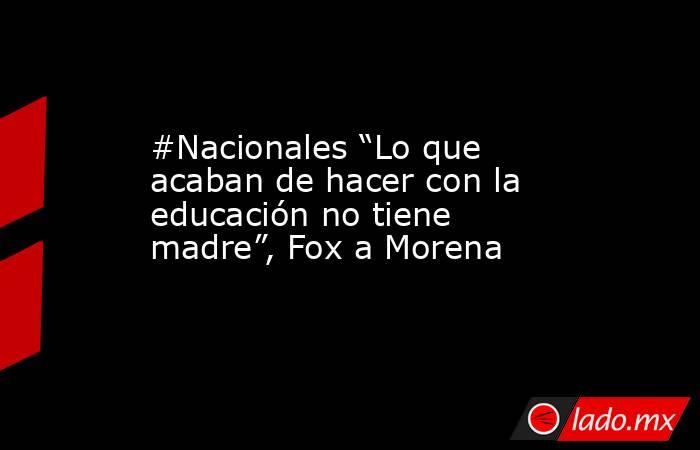 #Nacionales “Lo que acaban de hacer con la educación no tiene madre”, Fox a Morena. Noticias en tiempo real