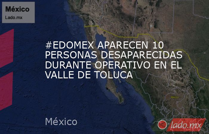 #EDOMEX APARECEN 10 PERSONAS DESAPARECIDAS DURANTE OPERATIVO EN EL VALLE DE TOLUCA. Noticias en tiempo real