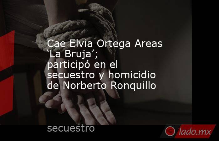 Cae Elvia Ortega Areas ‘La Bruja’; participó en el secuestro y homicidio de Norberto Ronquillo. Noticias en tiempo real