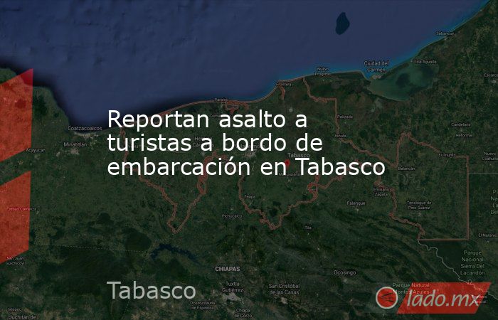 Reportan asalto a turistas a bordo de embarcación en Tabasco. Noticias en tiempo real