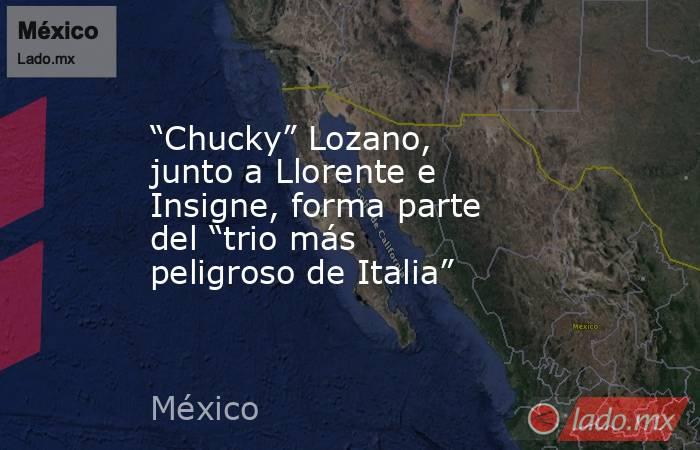 “Chucky” Lozano, junto a Llorente e Insigne, forma parte del “trio más peligroso de Italia”. Noticias en tiempo real