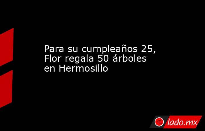 Para su cumpleaños 25, Flor regala 50 árboles en Hermosillo. Noticias en tiempo real