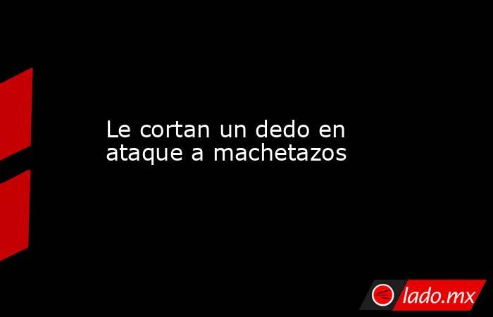 Le cortan un dedo en ataque a machetazos. Noticias en tiempo real