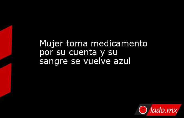 Mujer toma medicamento por su cuenta y su sangre se vuelve azul. Noticias en tiempo real