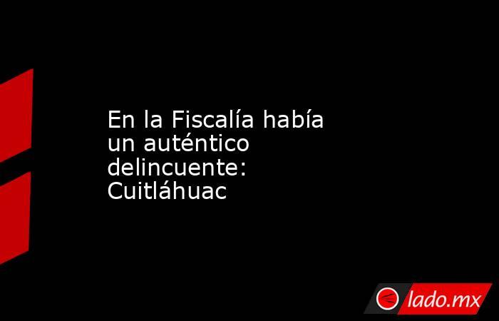 En la Fiscalía había un auténtico delincuente: Cuitláhuac. Noticias en tiempo real