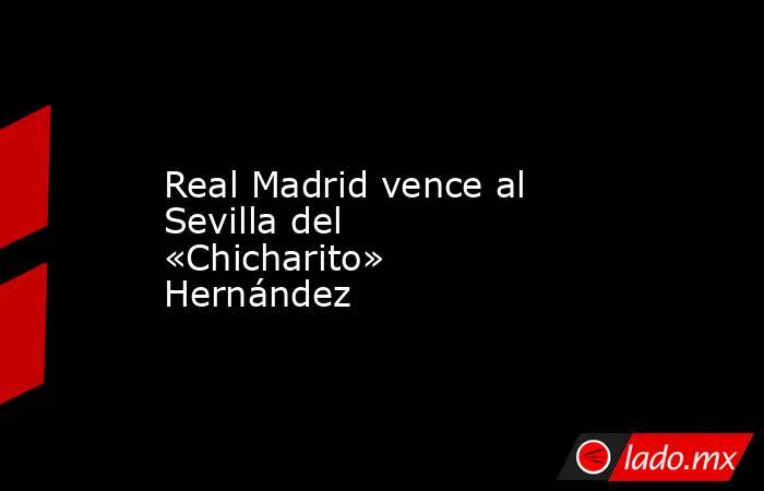 Real Madrid vence al Sevilla del «Chicharito» Hernández. Noticias en tiempo real