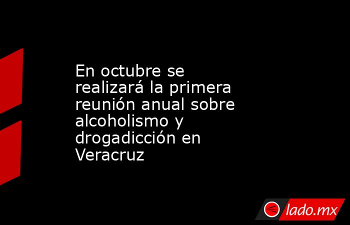 En octubre se realizará la primera reunión anual sobre alcoholismo y drogadicción en Veracruz. Noticias en tiempo real