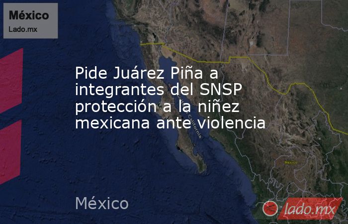Pide Juárez Piña a integrantes del SNSP protección a la niñez mexicana ante violencia. Noticias en tiempo real