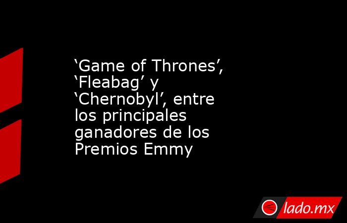 ‘Game of Thrones’, ‘Fleabag’ y ‘Chernobyl’, entre los principales ganadores de los Premios Emmy. Noticias en tiempo real