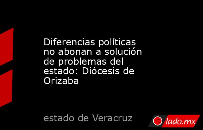 Diferencias políticas no abonan a solución de problemas del estado: Diócesis de Orizaba. Noticias en tiempo real
