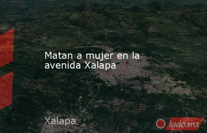 Matan a mujer en la avenida Xalapa. Noticias en tiempo real