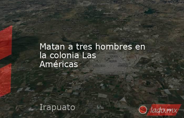 Matan a tres hombres en la colonia Las Américas. Noticias en tiempo real