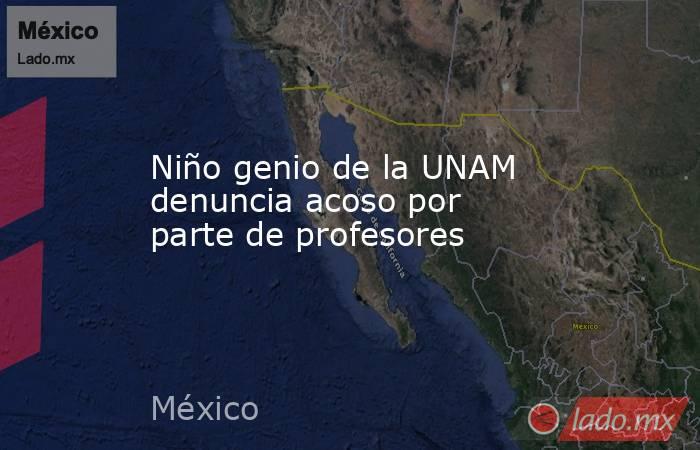 Niño genio de la UNAM denuncia acoso por parte de profesores. Noticias en tiempo real