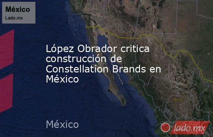 López Obrador critica construcción de Constellation Brands en México. Noticias en tiempo real