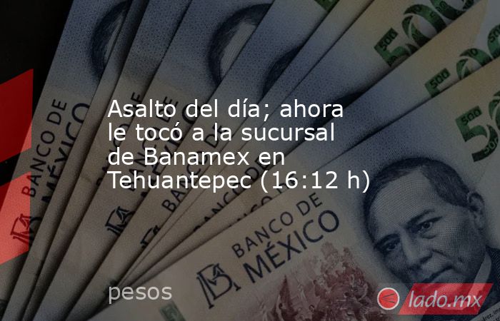 Asalto del día; ahora le tocó a la sucursal de Banamex en Tehuantepec (16:12 h). Noticias en tiempo real