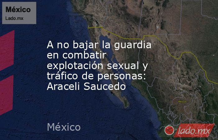 A no bajar la guardia en combatir explotación sexual y tráfico de personas: Araceli Saucedo. Noticias en tiempo real