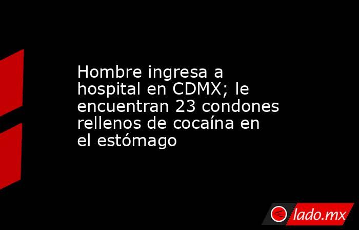 Hombre ingresa a hospital en CDMX; le encuentran 23 condones rellenos de cocaína en el estómago. Noticias en tiempo real