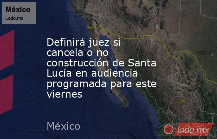 Definirá juez si cancela o no construcción de Santa Lucía en audiencia programada para este viernes. Noticias en tiempo real