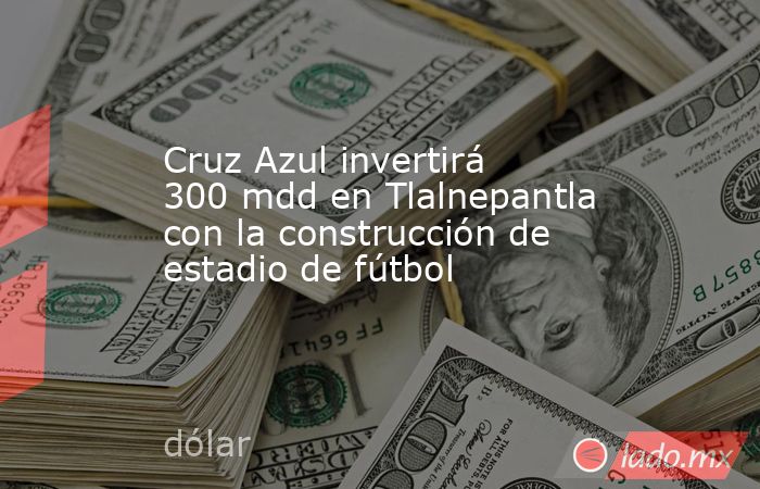 Cruz Azul invertirá 300 mdd en Tlalnepantla con la construcción de estadio de fútbol. Noticias en tiempo real
