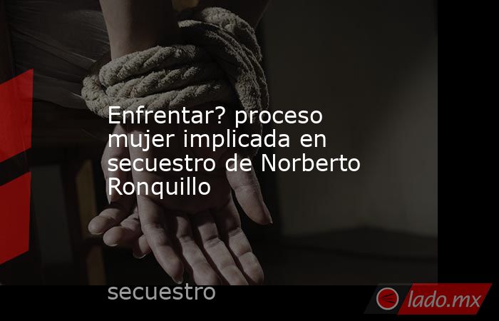 Enfrentar? proceso mujer implicada en secuestro de Norberto Ronquillo. Noticias en tiempo real