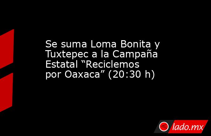 Se suma Loma Bonita y Tuxtepec a la Campaña Estatal “Reciclemos por Oaxaca” (20:30 h). Noticias en tiempo real