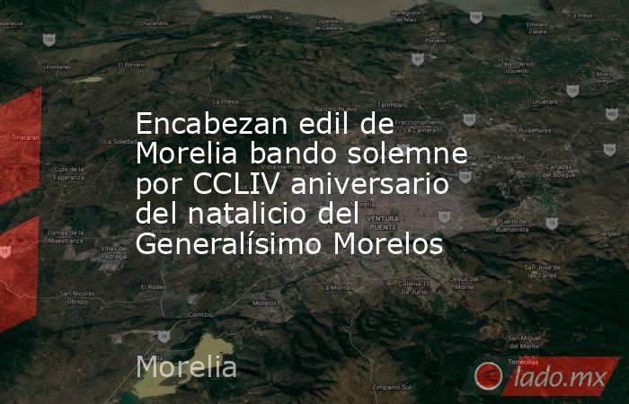 Encabezan edil de Morelia bando solemne por CCLIV aniversario del natalicio del Generalísimo Morelos. Noticias en tiempo real