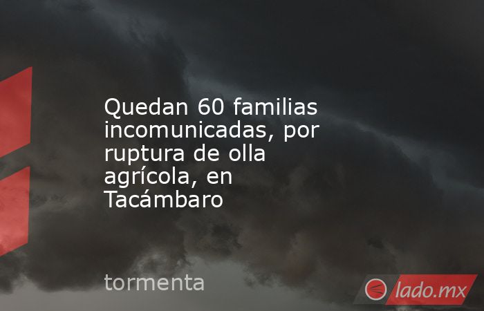 Quedan 60 familias incomunicadas, por ruptura de olla agrícola, en Tacámbaro. Noticias en tiempo real
